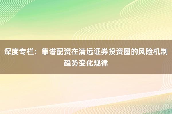 深度专栏：靠谱配资在清远证券投资圈的风险机制趋势变化规律