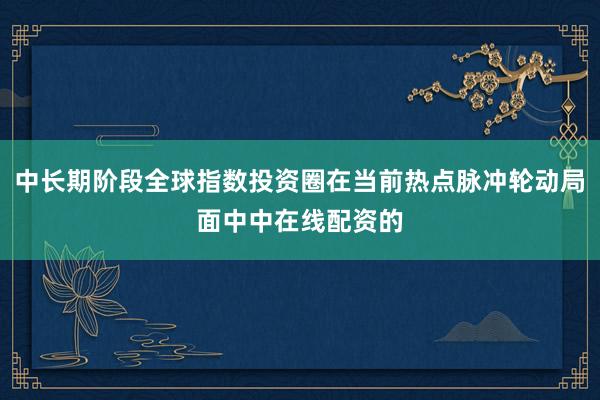 中长期阶段全球指数投资圈在当前热点脉冲轮动局面中中在线配资的