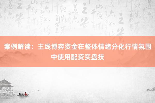 案例解读：主线博弈资金在整体情绪分化行情氛围中使用配资实盘技