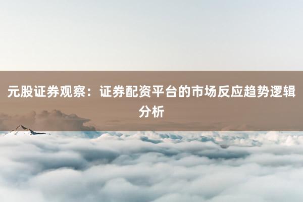 元股证券观察：证券配资平台的市场反应趋势逻辑分析