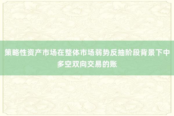 策略性资产市场在整体市场弱势反抽阶段背景下中多空双向交易的账