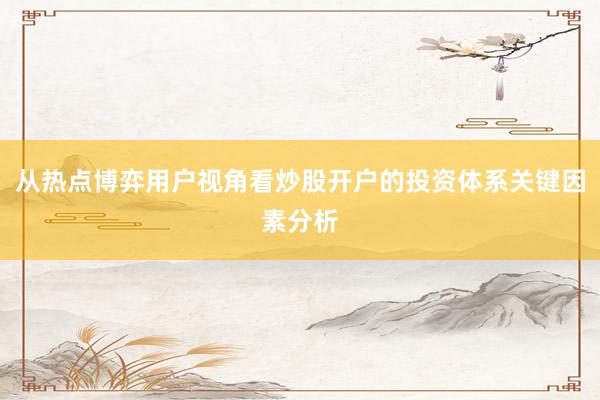 从热点博弈用户视角看炒股开户的投资体系关键因素分析
