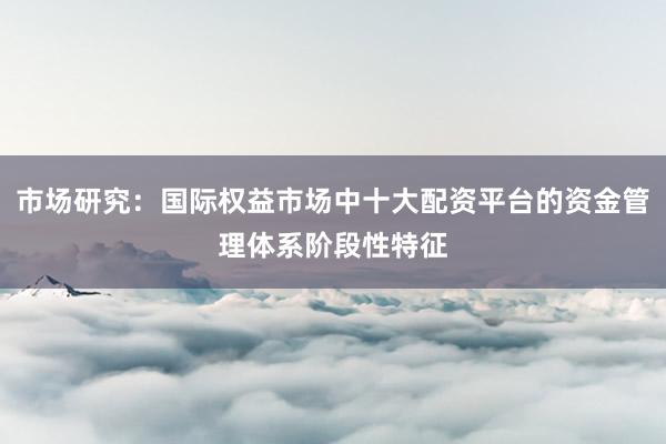 市场研究：国际权益市场中十大配资平台的资金管理体系阶段性特征