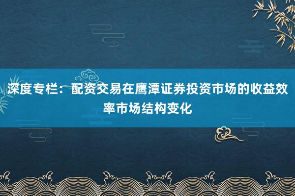 深度专栏：配资交易在鹰潭证券投资市场的收益效率市场结构变化