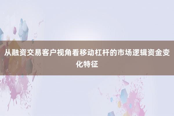 从融资交易客户视角看移动杠杆的市场逻辑资金变化特征
