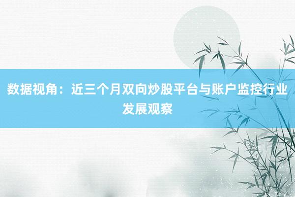 数据视角：近三个月双向炒股平台与账户监控行业发展观察