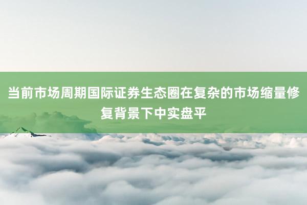 当前市场周期国际证券生态圈在复杂的市场缩量修复背景下中实盘平