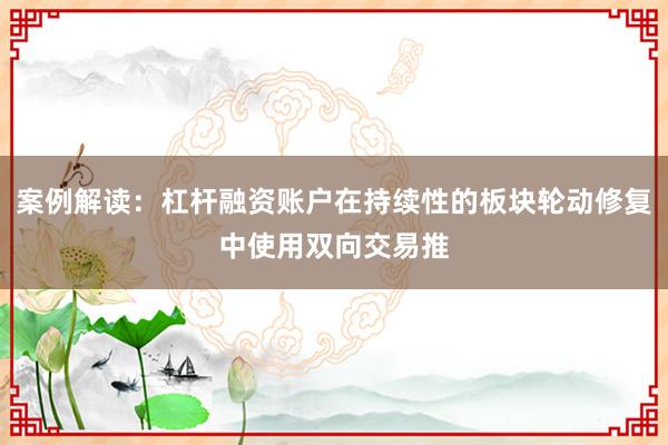 案例解读：杠杆融资账户在持续性的板块轮动修复中使用双向交易推