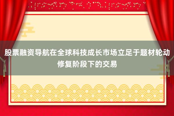 股票融资导航在全球科技成长市场立足于题材轮动修复阶段下的交易