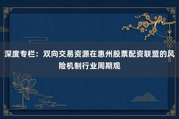 深度专栏：双向交易资源在惠州股票配资联盟的风险机制行业周期观