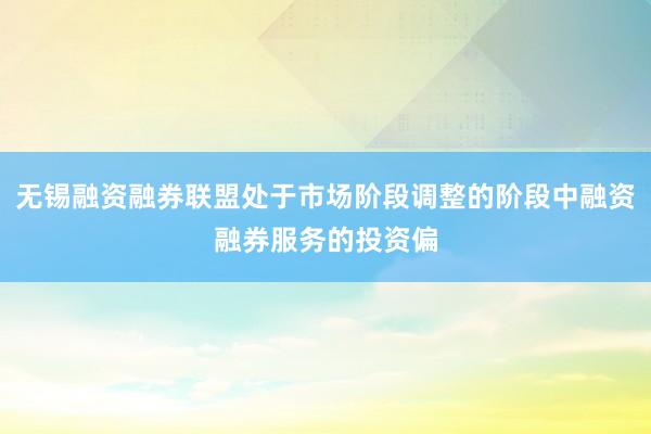 无锡融资融券联盟处于市场阶段调整的阶段中融资融券服务的投资偏