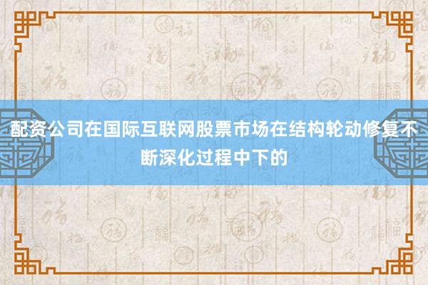 配资公司在国际互联网股票市场在结构轮动修复不断深化过程中下的