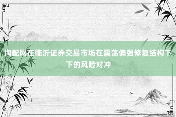 淘配网在临沂证券交易市场在震荡偏强修复结构下下的风险对冲