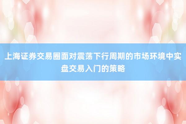 上海证券交易圈面对震荡下行周期的市场环境中实盘交易入门的策略