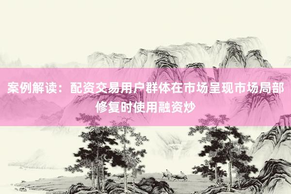 案例解读：配资交易用户群体在市场呈现市场局部修复时使用融资炒