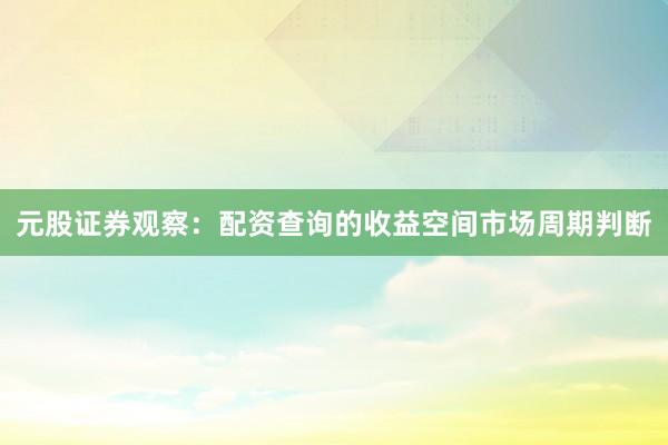 元股证券观察：配资查询的收益空间市场周期判断