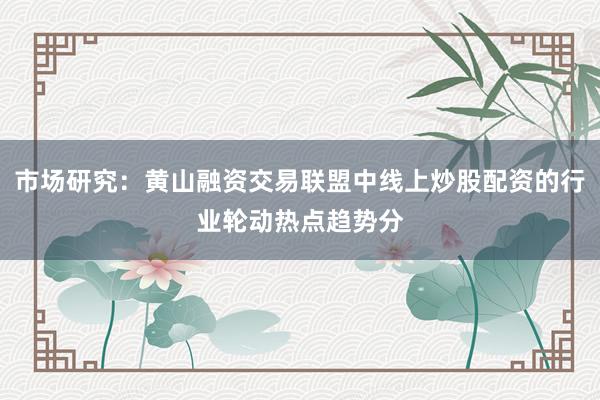 市场研究：黄山融资交易联盟中线上炒股配资的行业轮动热点趋势分