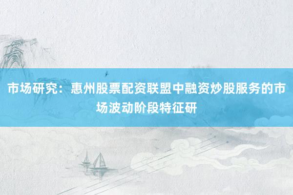 市场研究：惠州股票配资联盟中融资炒股服务的市场波动阶段特征研