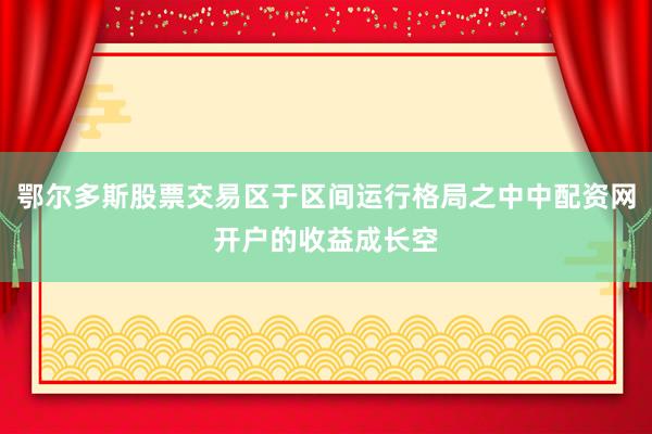 鄂尔多斯股票交易区于区间运行格局之中中配资网开户的收益成长空