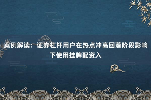 案例解读：证券杠杆用户在热点冲高回落阶段影响下使用挂牌配资入