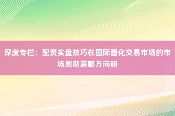 深度专栏：配资实盘技巧在国际量化交易市场的市场周期策略方向研