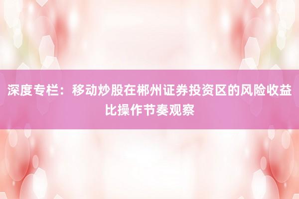 深度专栏：移动炒股在郴州证券投资区的风险收益比操作节奏观察