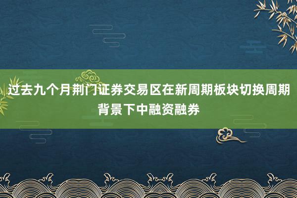 过去九个月荆门证券交易区在新周期板块切换周期背景下中融资融券