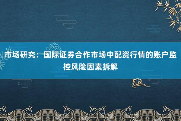 市场研究：国际证券合作市场中配资行情的账户监控风险因素拆解