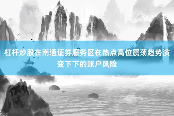 杠杆炒股在南通证券服务区在热点高位震荡趋势演变下下的账户风险