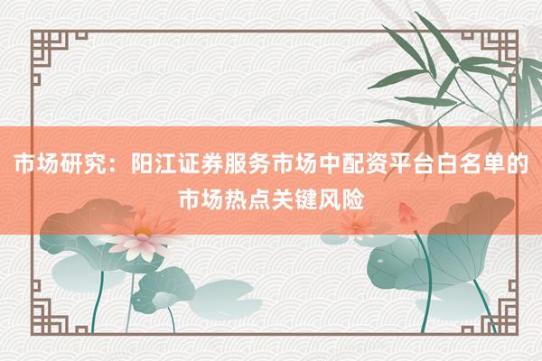 市场研究：阳江证券服务市场中配资平台白名单的市场热点关键风险
