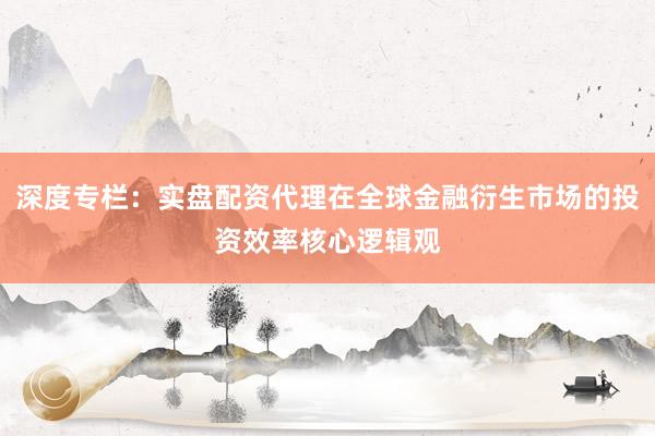 深度专栏：实盘配资代理在全球金融衍生市场的投资效率核心逻辑观
