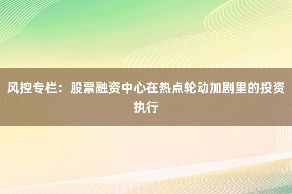 风控专栏:股票融资中心在热点轮动加剧里的投资执行