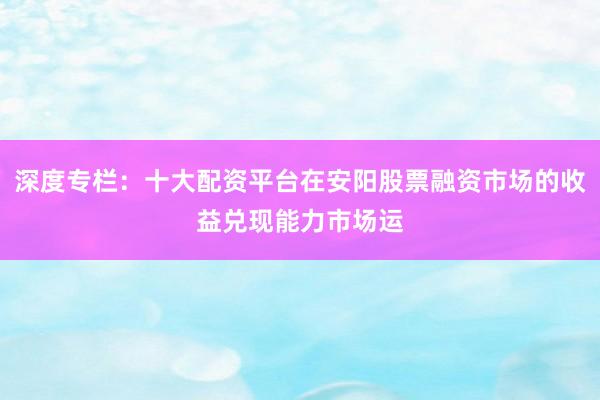 深度专栏：十大配资平台在安阳股票融资市场的收益兑现能力市场运
