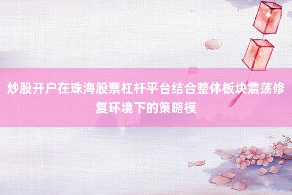 炒股开户在珠海股票杠杆平台结合整体板块震荡修复环境下的策略模