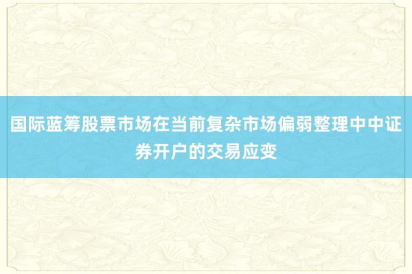国际蓝筹股票市场在当前复杂市场偏弱整理中中证券开户的交易应变