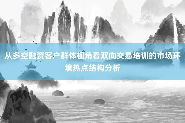 从多空融资客户群体视角看双向交易培训的市场环境热点结构分析