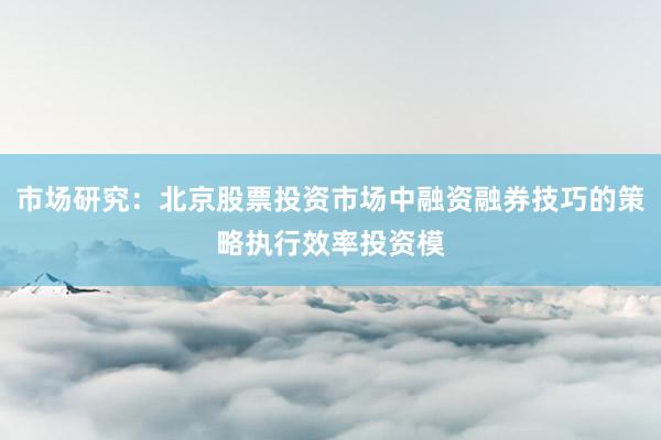 市场研究：北京股票投资市场中融资融券技巧的策略执行效率投资模