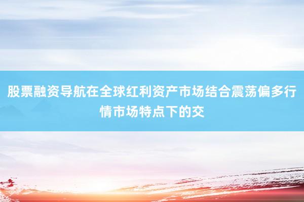 股票融资导航在全球红利资产市场结合震荡偏多行情市场特点下的交