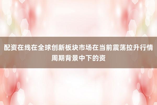 配资在线在全球创新板块市场在当前震荡拉升行情周期背景中下的资