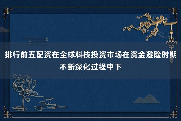 排行前五配资在全球科技投资市场在资金避险时期不断深化过程中下
