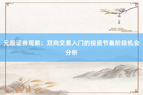 元股证券观察：双向交易入门的投资节奏阶段机会分析
