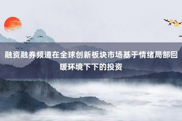 融资融券频道在全球创新板块市场基于情绪局部回暖环境下下的投资