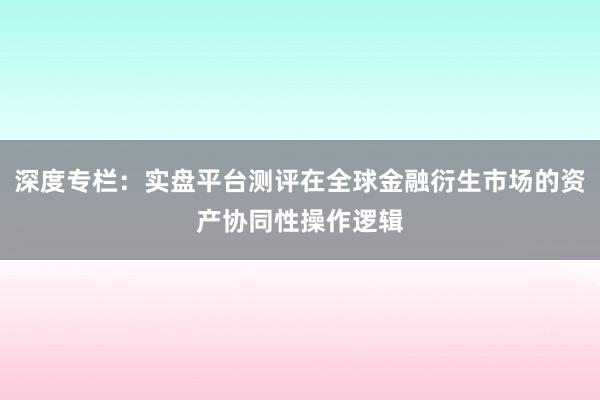 深度专栏：实盘平台测评在全球金融衍生市场的资产协同性操作逻辑