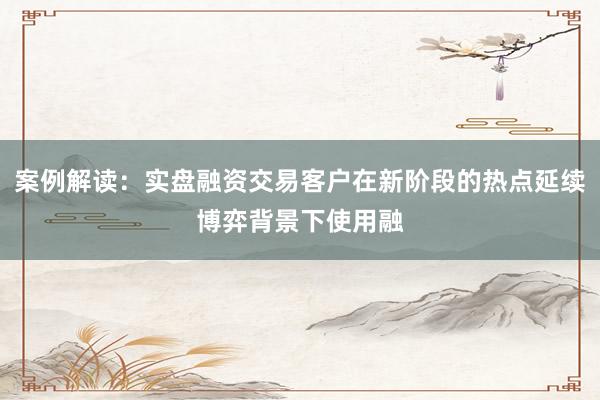案例解读：实盘融资交易客户在新阶段的热点延续博弈背景下使用融