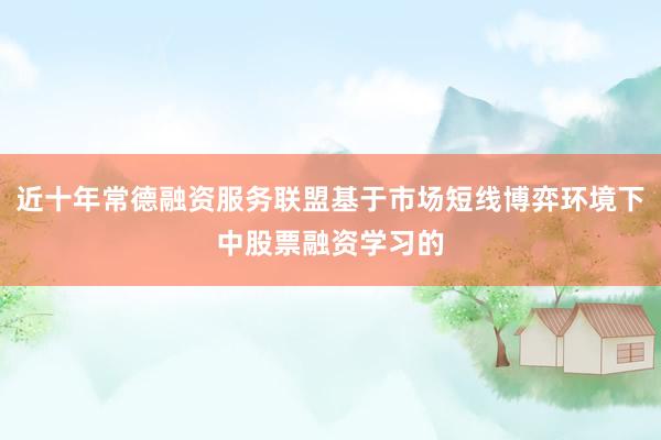 近十年常德融资服务联盟基于市场短线博弈环境下中股票融资学习的