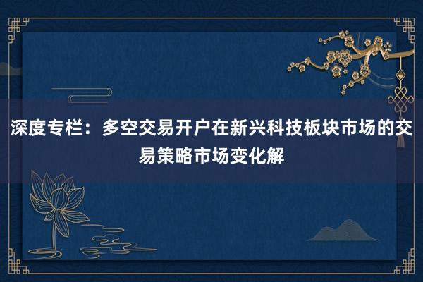 深度专栏：多空交易开户在新兴科技板块市场的交易策略市场变化解
