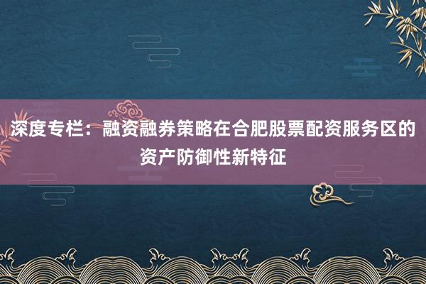 深度专栏：融资融券策略在合肥股票配资服务区的资产防御性新特征