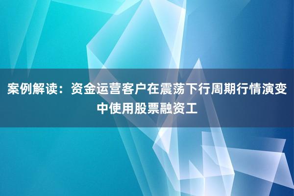 案例解读：资金运营客户在震荡下行周期行情演变中使用股票融资工