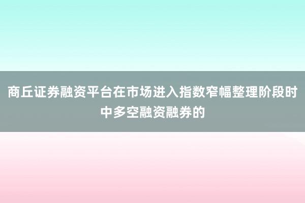 商丘证券融资平台在市场进入指数窄幅整理阶段时中多空融资融券的