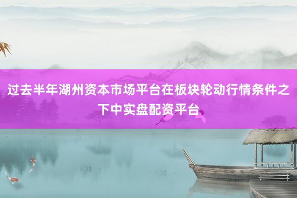 过去半年湖州资本市场平台在板块轮动行情条件之下中实盘配资平台